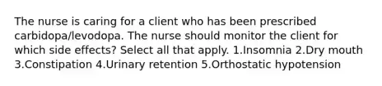 The nurse is caring for a client who has been prescribed carbidopa/levodopa. The nurse should monitor the client for which side effects? Select all that apply. 1.Insomnia 2.Dry mouth 3.Constipation 4.Urinary retention 5.Orthostatic hypotension