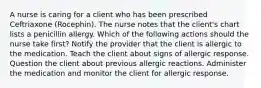 A nurse is caring for a client who has been prescribed Ceftriaxone (Rocephin). The nurse notes that the client's chart lists a penicillin allergy. Which of the following actions should the nurse take first? Notify the provider that the client is allergic to the medication. Teach the client about signs of allergic response. Question the client about previous allergic reactions. Administer the medication and monitor the client for allergic response.