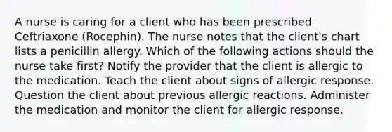 A nurse is caring for a client who has been prescribed Ceftriaxone (Rocephin). The nurse notes that the client's chart lists a penicillin allergy. Which of the following actions should the nurse take first? Notify the provider that the client is allergic to the medication. Teach the client about signs of allergic response. Question the client about previous allergic reactions. Administer the medication and monitor the client for allergic response.