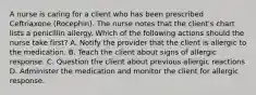 A nurse is caring for a client who has been prescribed Ceftriaxone (Rocephin). The nurse notes that the client's chart lists a penicillin allergy. Which of the following actions should the nurse take first? A. Notify the provider that the client is allergic to the medication. B. Teach the client about signs of allergic response. C. Question the client about previous allergic reactions D. Administer the medication and monitor the client for allergic response.