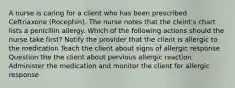 A nurse is caring for a client who has been prescribed Ceftriaxone (Rocephin). The nurse notes that the cleint's chart lists a penicillin allergy. Which of the following actions should the nurse take first? Notify the provider that the client is allergic to the medication Teach the client about signs of allergic response Question the the client about pervious allergic reaction Administer the medication and monitor the client for allergic response