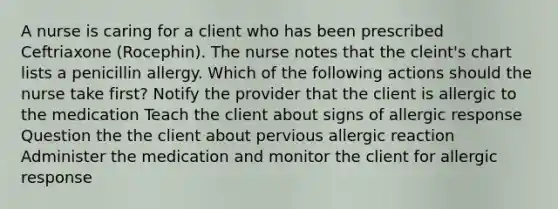 A nurse is caring for a client who has been prescribed Ceftriaxone (Rocephin). The nurse notes that the cleint's chart lists a penicillin allergy. Which of the following actions should the nurse take first? Notify the provider that the client is allergic to the medication Teach the client about signs of allergic response Question the the client about pervious allergic reaction Administer the medication and monitor the client for allergic response