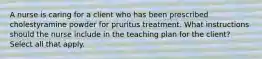 A nurse is caring for a client who has been prescribed cholestyramine powder for pruritus treatment. What instructions should the nurse include in the teaching plan for the client? Select all that apply.