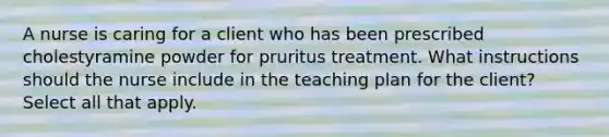 A nurse is caring for a client who has been prescribed cholestyramine powder for pruritus treatment. What instructions should the nurse include in the teaching plan for the client? Select all that apply.