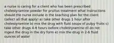 a nurse is caring for a client who has been prescribed cholestyramine powder for pruitus treatment what instructions should the nurse include in the teaching plan for the client (select all that apply) a) take other drugs 1 hour after cholestyramine b) mix the drug with fluid soups of pulpy fruits c) take other drugs 4-6 hours before cholestyramine d) do not ingest the drug in the dry form e) mix the drug in 2-6 fluid ounces of water