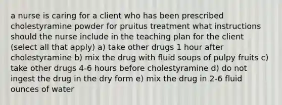 a nurse is caring for a client who has been prescribed cholestyramine powder for pruitus treatment what instructions should the nurse include in the teaching plan for the client (select all that apply) a) take other drugs 1 hour after cholestyramine b) mix the drug with fluid soups of pulpy fruits c) take other drugs 4-6 hours before cholestyramine d) do not ingest the drug in the dry form e) mix the drug in 2-6 fluid ounces of water