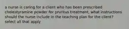 a nurse is caring for a client who has been prescribed cholestyramine powder for pruritus treatment, what instructions should the nurse include in the teaching plan for the client? select all that apply