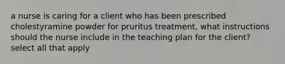 a nurse is caring for a client who has been prescribed cholestyramine powder for pruritus treatment, what instructions should the nurse include in the teaching plan for the client? select all that apply