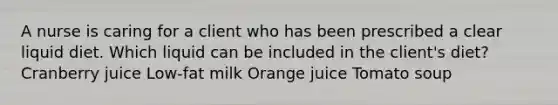 A nurse is caring for a client who has been prescribed a clear liquid diet. Which liquid can be included in the client's diet? Cranberry juice Low-fat milk Orange juice Tomato soup