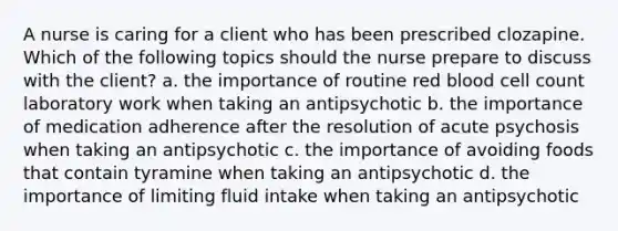 A nurse is caring for a client who has been prescribed clozapine. Which of the following topics should the nurse prepare to discuss with the client? a. the importance of routine red blood cell count laboratory work when taking an antipsychotic b. the importance of medication adherence after the resolution of acute psychosis when taking an antipsychotic c. the importance of avoiding foods that contain tyramine when taking an antipsychotic d. the importance of limiting fluid intake when taking an antipsychotic