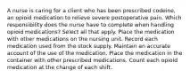 A nurse is caring for a client who has been prescribed codeine, an opioid medication to relieve severe postoperative pain. Which responsibility does the nurse have to complete when handling opioid medications? Select all that apply. Place the medication with other medications on the nursing unit. Record each medication used from the stock supply. Maintain an accurate account of the use of the medication. Place the medication in the container with other prescribed medications. Count each opioid medication at the change of each shift.