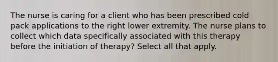 The nurse is caring for a client who has been prescribed cold pack applications to the right lower extremity. The nurse plans to collect which data specifically associated with this therapy before the initiation of therapy? Select all that apply.