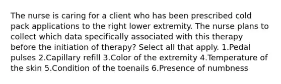 The nurse is caring for a client who has been prescribed cold pack applications to the right lower extremity. The nurse plans to collect which data specifically associated with this therapy before the initiation of therapy? Select all that apply. 1.Pedal pulses 2.Capillary refill 3.Color of the extremity 4.Temperature of the skin 5.Condition of the toenails 6.Presence of numbness