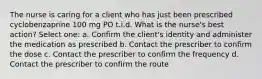 The nurse is caring for a client who has just been prescribed cyclobenzaprine 100 mg PO t.i.d. What is the nurse's best action? Select one: a. Confirm the client's identity and administer the medication as prescribed b. Contact the prescriber to confirm the dose c. Contact the prescriber to confirm the frequency d. Contact the prescriber to confirm the route