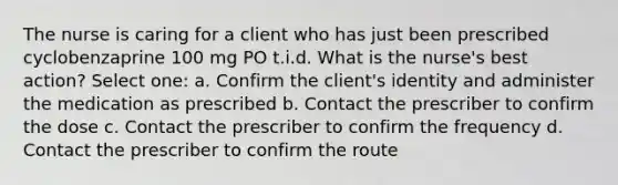 The nurse is caring for a client who has just been prescribed cyclobenzaprine 100 mg PO t.i.d. What is the nurse's best action? Select one: a. Confirm the client's identity and administer the medication as prescribed b. Contact the prescriber to confirm the dose c. Contact the prescriber to confirm the frequency d. Contact the prescriber to confirm the route