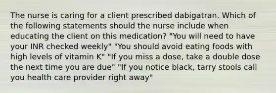 The nurse is caring for a client prescribed dabigatran. Which of the following statements should the nurse include when educating the client on this medication? "You will need to have your INR checked weekly" "You should avoid eating foods with high levels of vitamin K" "If you miss a dose, take a double dose the next time you are due" "If you notice black, tarry stools call you health care provider right away"