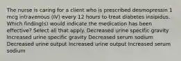 The nurse is caring for a client who is prescribed desmopressin 1 mcg intravenous (IV) every 12 hours to treat diabetes insipidus. Which finding(s) would indicate the medication has been effective? Select all that apply. Decreased urine specific gravity Increased urine specific gravity Decreased serum sodium Decreased urine output Increased urine output Increased serum sodium