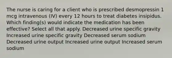 The nurse is caring for a client who is prescribed desmopressin 1 mcg intravenous (IV) every 12 hours to treat diabetes insipidus. Which finding(s) would indicate the medication has been effective? Select all that apply. Decreased urine specific gravity Increased urine specific gravity Decreased serum sodium Decreased urine output Increased urine output Increased serum sodium