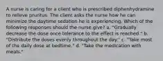 A nurse is caring for a client who is prescribed diphenhydramine to relieve pruritus. The client asks the nurse how he can minimize the daytime sedation he is experiencing. Which of the following responses should the nurse give? a. "Gradually decrease the dose once tolerance to the effect is reached." b. "Distribute the doses evenly throughout the day." c. "Take most of the daily dose at bedtime." d. "Take the medication with meals."