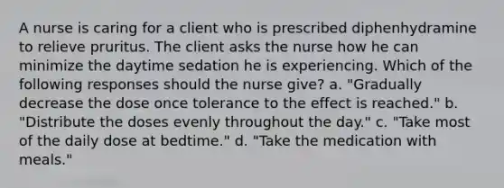 A nurse is caring for a client who is prescribed diphenhydramine to relieve pruritus. The client asks the nurse how he can minimize the daytime sedation he is experiencing. Which of the following responses should the nurse give? a. "Gradually decrease the dose once tolerance to the effect is reached." b. "Distribute the doses evenly throughout the day." c. "Take most of the daily dose at bedtime." d. "Take the medication with meals."