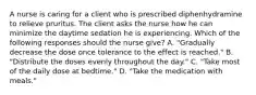 A nurse is caring for a client who is prescribed diphenhydramine to relieve pruritus. The client asks the nurse how he can minimize the daytime sedation he is experiencing. Which of the following responses should the nurse give? A. "Gradually decrease the dose once tolerance to the effect is reached." B. "Distribute the doses evenly throughout the day." C. "Take most of the daily dose at bedtime." D. "Take the medication with meals."