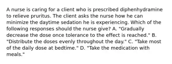 A nurse is caring for a client who is prescribed diphenhydramine to relieve pruritus. The client asks the nurse how he can minimize the daytime sedation he is experiencing. Which of the following responses should the nurse give? A. "Gradually decrease the dose once tolerance to the effect is reached." B. "Distribute the doses evenly throughout the day." C. "Take most of the daily dose at bedtime." D. "Take the medication with meals."