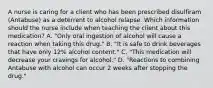 A nurse is caring for a client who has been prescribed disulfiram (Antabuse) as a deterrent to alcohol relapse. Which information should the nurse include when teaching the client about this medication? A. "Only oral ingestion of alcohol will cause a reaction when taking this drug." B. "It is safe to drink beverages that have only 12% alcohol content." C. "This medication will decrease your cravings for alcohol." D. "Reactions to combining Antabuse with alcohol can occur 2 weeks after stopping the drug."