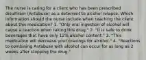 The nurse is caring for a client who has been prescribed disulfiram (Antabuse) as a deterrent to alcohol relapse. Which information should the nurse include when teaching the client about this medication? 1. "Only oral ingestion of alcohol will cause a reaction when taking this drug." 2. "It is safe to drink beverages that have only 12% alcohol content." 3. "This medication will decrease your cravings for alcohol." 4. "Reactions to combining Antabuse with alcohol can occur for as long as 2 weeks after stopping the drug."