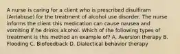 A nurse is caring for a client who is prescribed disulfiram (Antabuse) for the treatment of alcohol use disorder. The nurse informs the client this medication can cause nausea and vomiting if he drinks alcohol. Which of the following types of treatment is this method an example of? A. Aversion therapy B. Flooding C. Biofeedback D. Dialectical behavior therapy