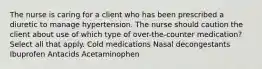 The nurse is caring for a client who has been prescribed a diuretic to manage hypertension. The nurse should caution the client about use of which type of over-the-counter medication? Select all that apply. Cold medications Nasal decongestants Ibuprofen Antacids Acetaminophen