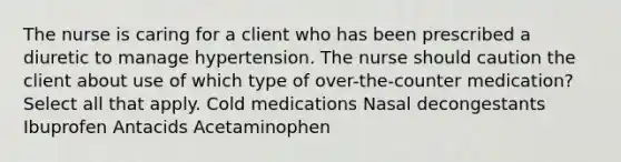 The nurse is caring for a client who has been prescribed a diuretic to manage hypertension. The nurse should caution the client about use of which type of over-the-counter medication? Select all that apply. Cold medications Nasal decongestants Ibuprofen Antacids Acetaminophen