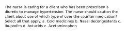 The nurse is caring for a client who has been prescribed a diuretic to manage hypertension. The nurse should caution the client about use of which type of over-the-counter medication? Select all that apply. a. Cold medicines b. Nasal decongestants c. Ibuprofen d. Antacids e. Acetaminophen