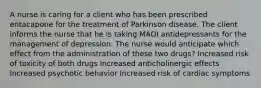 A nurse is caring for a client who has been prescribed entacapone for the treatment of Parkinson disease. The client informs the nurse that he is taking MAOI antidepressants for the management of depression. The nurse would anticipate which effect from the administration of these two drugs? Increased risk of toxicity of both drugs Increased anticholinergic effects Increased psychotic behavior Increased risk of cardiac symptoms