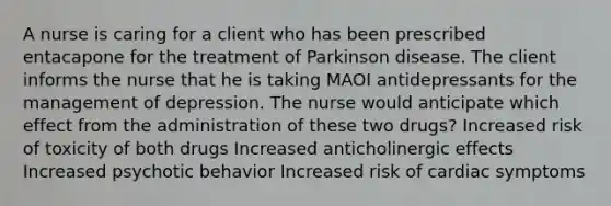 A nurse is caring for a client who has been prescribed entacapone for the treatment of Parkinson disease. The client informs the nurse that he is taking MAOI antidepressants for the management of depression. The nurse would anticipate which effect from the administration of these two drugs? Increased risk of toxicity of both drugs Increased anticholinergic effects Increased psychotic behavior Increased risk of cardiac symptoms