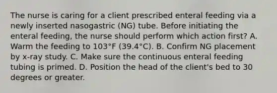 The nurse is caring for a client prescribed enteral feeding via a newly inserted nasogastric (NG) tube. Before initiating the enteral feeding, the nurse should perform which action first? A. Warm the feeding to 103°F (39.4°C). B. Confirm NG placement by x-ray study. C. Make sure the continuous enteral feeding tubing is primed. D. Position the head of the client's bed to 30 degrees or greater.