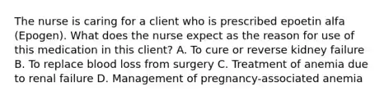 The nurse is caring for a client who is prescribed epoetin alfa (Epogen). What does the nurse expect as the reason for use of this medication in this client? A. To cure or reverse kidney failure B. To replace blood loss from surgery C. Treatment of anemia due to renal failure D. Management of pregnancy-associated anemia