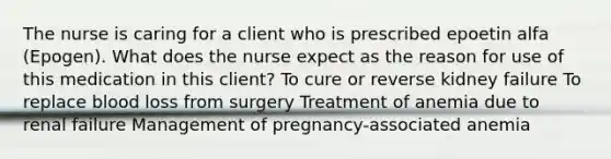 The nurse is caring for a client who is prescribed epoetin alfa (Epogen). What does the nurse expect as the reason for use of this medication in this client? To cure or reverse kidney failure To replace blood loss from surgery Treatment of anemia due to renal failure Management of pregnancy-associated anemia