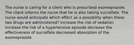 The nurse is caring for a client who is prescribed esomeprazole. The client informs the nurse that he is also taking sucralfate. The nurse would anticipate which effect as a possibility when these two drugs are administered? increase the risk of sedation increase the risk of a hypertensive episode decrease the effectiveness of sucralfate decreased absorption of the esomeprazole