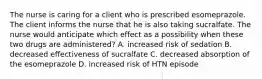 The nurse is caring for a client who is prescribed esomeprazole. The client informs the nurse that he is also taking sucralfate. The nurse would anticipate which effect as a possibility when these two drugs are administered? A. increased risk of sedation B. decreased effectiveness of sucralfate C. decreased absorption of the esomeprazole D. increased risk of HTN episode