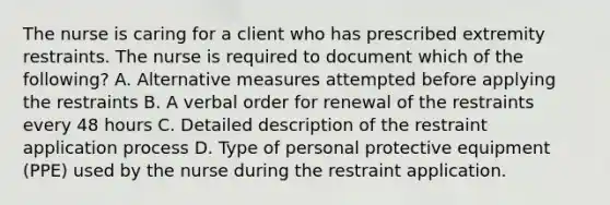 The nurse is caring for a client who has prescribed extremity restraints. The nurse is required to document which of the following? A. Alternative measures attempted before applying the restraints B. A verbal order for renewal of the restraints every 48 hours C. Detailed description of the restraint application process D. Type of personal protective equipment (PPE) used by the nurse during the restraint application.