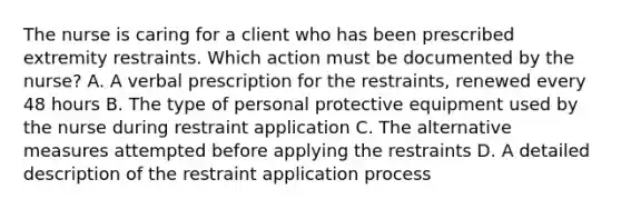 The nurse is caring for a client who has been prescribed extremity restraints. Which action must be documented by the nurse? A. A verbal prescription for the restraints, renewed every 48 hours B. The type of personal protective equipment used by the nurse during restraint application C. The alternative measures attempted before applying the restraints D. A detailed description of the restraint application process
