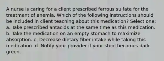 A nurse is caring for a client prescribed ferrous sulfate for the treatment of anemia. Which of the following instructions should be included in client teaching about this medication? Select one: a. Take prescribed antacids at the same time as this medication. b. Take the medication on an empty stomach to maximize absorption. c. Decrease dietary fiber intake while taking this medication. d. Notify your provider if your stool becomes dark green.