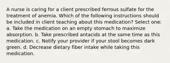 A nurse is caring for a client prescribed ferrous sulfate for the treatment of anemia. Which of the following instructions should be included in client teaching about this medication? Select one: a. Take the medication on an empty stomach to maximize absorption. b. Take prescribed antacids at the same time as this medication. c. Notify your provider if your stool becomes dark green. d. Decrease dietary fiber intake while taking this medication.