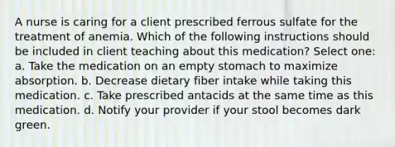 A nurse is caring for a client prescribed ferrous sulfate for the treatment of anemia. Which of the following instructions should be included in client teaching about this medication? Select one: a. Take the medication on an empty stomach to maximize absorption. b. Decrease dietary fiber intake while taking this medication. c. Take prescribed antacids at the same time as this medication. d. Notify your provider if your stool becomes dark green.