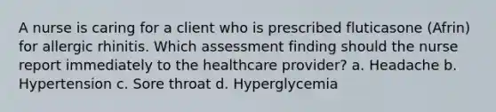 A nurse is caring for a client who is prescribed fluticasone (Afrin) for allergic rhinitis. Which assessment finding should the nurse report immediately to the healthcare provider? a. Headache b. Hypertension c. Sore throat d. Hyperglycemia