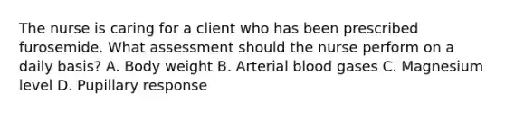 The nurse is caring for a client who has been prescribed furosemide. What assessment should the nurse perform on a daily basis? A. Body weight B. Arterial blood gases C. Magnesium level D. Pupillary response