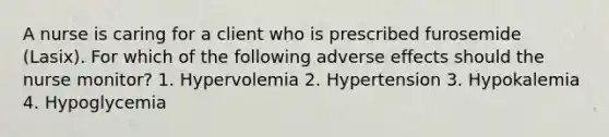 A nurse is caring for a client who is prescribed furosemide (Lasix). For which of the following adverse effects should the nurse monitor? 1. Hypervolemia 2. Hypertension 3. Hypokalemia 4. Hypoglycemia