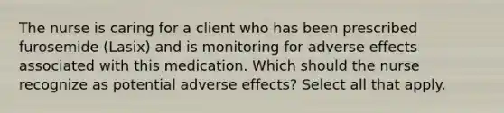 The nurse is caring for a client who has been prescribed furosemide (Lasix) and is monitoring for adverse effects associated with this medication. Which should the nurse recognize as potential adverse effects? Select all that apply.