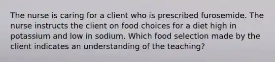 The nurse is caring for a client who is prescribed furosemide. The nurse instructs the client on food choices for a diet high in potassium and low in sodium. Which food selection made by the client indicates an understanding of the teaching?