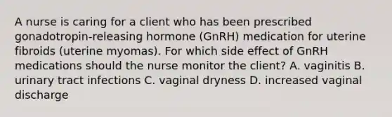 A nurse is caring for a client who has been prescribed gonadotropin-releasing hormone (GnRH) medication for uterine fibroids (uterine myomas). For which side effect of GnRH medications should the nurse monitor the client? A. vaginitis B. urinary tract infections C. vaginal dryness D. increased vaginal discharge